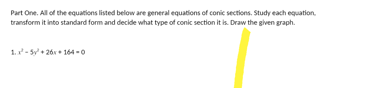 Part One. All of the equations listed below are general equations of conic sections. Study each equation,
transform it into standard form and decide what type of conic section it is. Draw the given graph.
1. x² - 5y² +26x + 164 = 0
