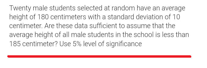 Twenty male students selected at random have an average
height of 180 centimeters with a standard deviation of 10
centimeter. Are these data sufficient to assume that the
average height of all male students in the school is less than
185 centimeter? Use 5% level of significance