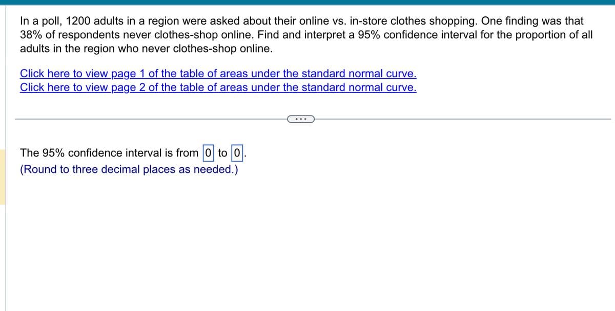 In a poll, 1200 adults in a region were asked about their online vs. in-store clothes shopping. One finding was that
38% of respondents never clothes-shop online. Find and interpret a 95% confidence interval for the proportion of all
adults in the region who never clothes-shop online.
Click here to view page 1 of the table of areas under the standard normal curve.
Click here to view page 2 of the table of areas under the standard normal curve.
The 95% confidence interval is from 0 to 0.
(Round to three decimal places as needed.)