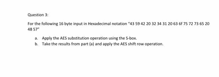 Question 3:
For the following 16 byte input in Hexadecimal notation "43 59 42 20 32 34 31 20 63 6f 75 72 73 65 20
48 57"
a. Apply the AES substitution operation using the S-box.
b. Take the results from part (a) and apply the AES shift row operation.
