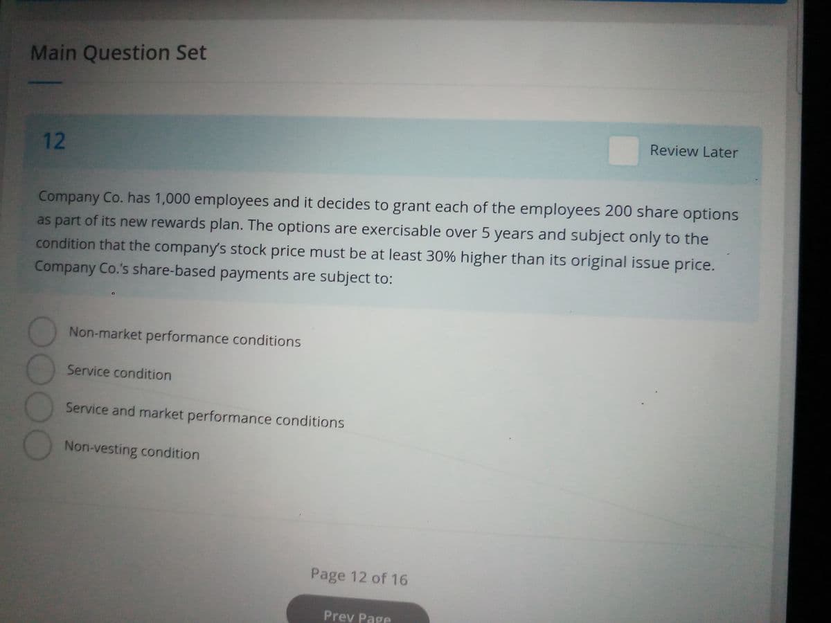 Main Question Set
12
Company Co. has 1,000 employees and it decides to grant each of the employees 200 share options
as part of its new rewards plan. The options are exercisable over 5 years and subject only to the
condition that the company's stock price must be at least 30% higher than its original issue price.
Company Co.'s share-based payments are subject to:
DOOG
Non-market performance conditions
Service condition
Service and market performance conditions
Non-vesting condition
Page 12 of 16
Review Later
Prev