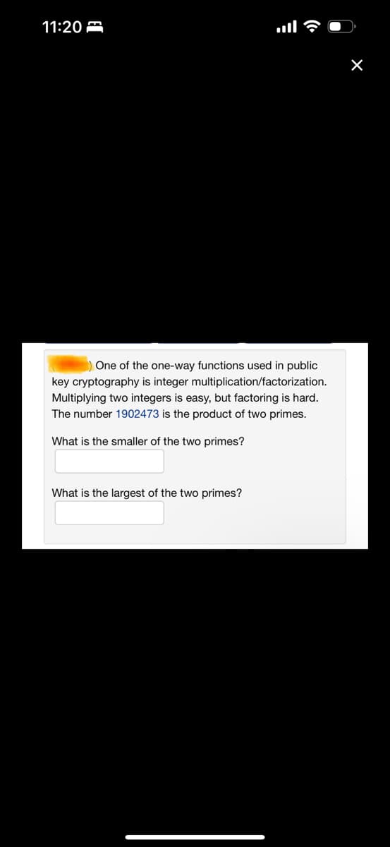 11:20
One of the one-way functions used in public
key cryptography is integer multiplication/factorization.
Multiplying two integers is easy, but factoring is hard.
The number 1902473 is the product of two primes.
What is the smaller of the two primes?
What is the largest of the two primes?