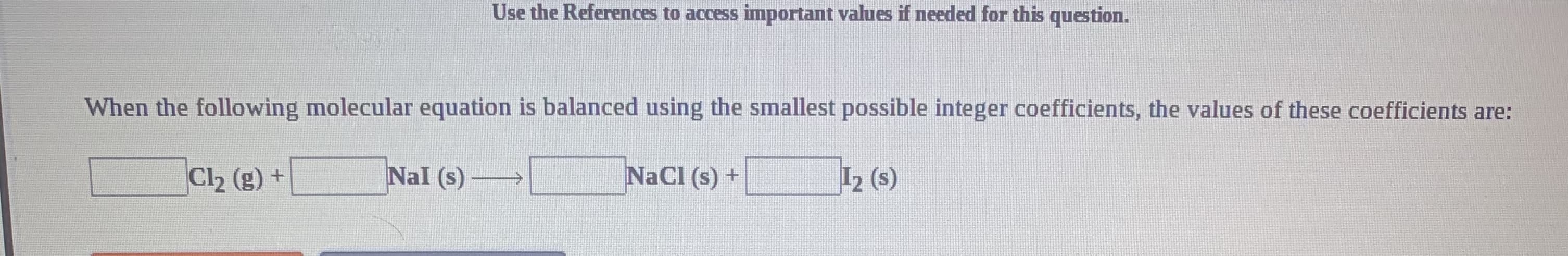 Use the References to access important values if needed for this question.
When the following molecular equation is balanced using the smallest possible integer coefficients, the values of these coefficients are:
Nal (s)
NaCl (s) +
12 (s)
Cl2 (g) +
