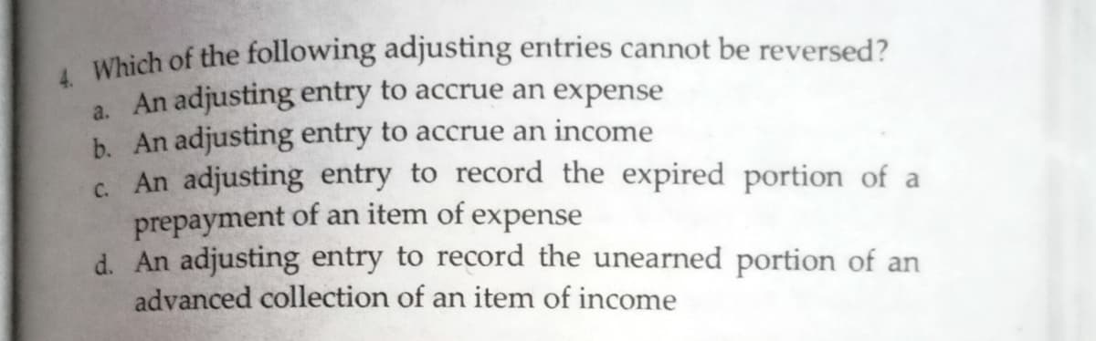 , Which of the following adjusting entries cannot be reversed?
a. An adjusting entry to accrue an expense
b. An adjusting entry to accrue an income
c. An adjusting entry to record the expired portion of a
prepayment of an item of expense
d. An adjusting entry to record the unearned portion of an
advanced collection of an item of income
