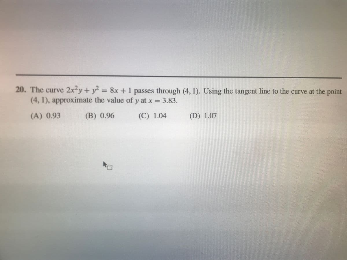 20. The curve 2x2y+ y = 8x +1 passes through (4, 1). Using the tangent line to the curve at the point
(4, 1), approxinmate the value of y at x = 3.83.
(A) 0.93
(B) 0.96
(C) 1.04
(D) 1.07
