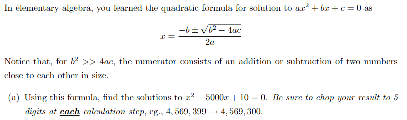 In elementary algebra, you learned the quadratic formula for solution to ax² + bx + c = 0 as
-6+ V62 – 4ac
2a
Notice that, for b >> 4ac, the numerator consists of an addition or subtraction of two numbers
close to each other in size.
(a) Using this formula, find the solutions to ² – 5000x + 10 = 0. Be sure to chop your result to 5
digits at each calculation step, eg., 4, 569, 399 → 4, 569, 300.
