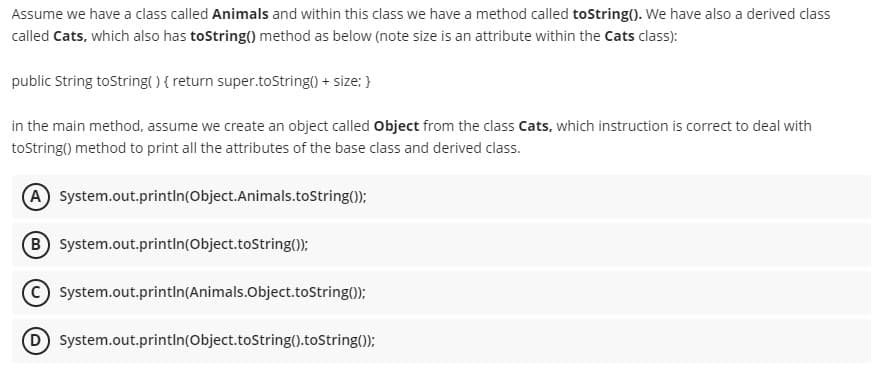 Assume we have a class called Animals and within this class we have a method called toString(). We have also a derived class
called Cats, which also has toString() method as below (note size is an attribute within the Cats class):
public String toString( ) { return super.toString() + size; }
in the main method, assume we create an object called Object from the class Cats, which instruction is correct to deal with
toString() method to print all the attributes of the base class and derived class.
A System.out.printIn(Object.Animals.tostring();
B System.out.println(Object.toString();
System.out.printin(Animals.Object.toString();
D System.out.println(Object.toString().toString());
