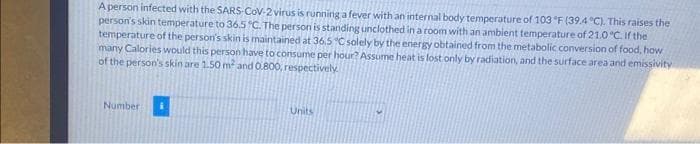 A person infected with the SARS-CoV-2 virus is running a fever with an internal body temperature of 103 °F (39.4 °C). This raises the
person's skin temperature to 36.5 °C. The person is standing unclothed in a room with an ambient temperature of 21.0 °C. If the
temperature of the person's skin is maintained at 36.5 °C solely by the energy obtained from the metabolic conversion of food, how
many Calories would this person have to consume per hour? Assume heat is lost only by radiation, and the surface area and emissivity
of the person's skin are 1.50 m² and 0.800, respectively.
Number
Units