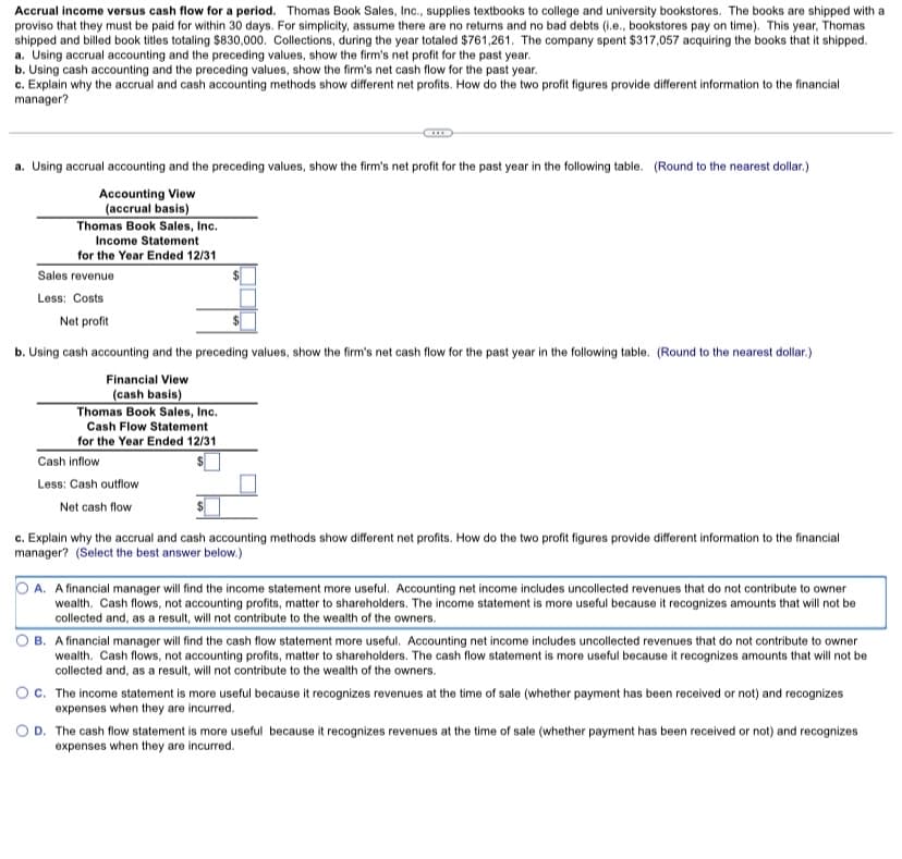 Accrual income versus cash flow for a period. Thomas Book Sales, Inc., supplies textbooks to college and university bookstores. The books are shipped with a
proviso that they must be paid for within 30 days. For simplicity, assume there are no returns and no bad debts (i.e., bookstores pay on time). This year, Thomas
shipped and billed book titles totaling $830,000. Collections, during the year totaled $761,261. The company spent $317,057 acquiring the books that it shipped.
a. Using accrual accounting and the preceding values, show the firm's net profit for the past year.
b. Using cash accounting and the preceding values, show the firm's net cash flow for the past year.
c. Explain why the accrual and cash accounting methods show different net profits. How do the two profit figures provide different information to the financial
manager?
a. Using accrual accounting and the preceding values, show the firm's net profit for the past year in the following table. (Round to the nearest dollar.)
Accounting View
(accrual basis)
Thomas Book Sales, Inc.
Income Statement
for the Year Ended 12/31
Sales revenue
Less: Costs
Net profit
b. Using cash accounting and the preceding values, show the firm's net cash flow for the past year in the following table. (Round to the nearest dollar.)
Financial View
(cash basis)
Thomas Book Sales, Inc.
Cash Flow Statement
for the Year Ended 12/31
Cash inflow
Less: Cash outflow
Net cash flow
c. Explain why the accrual and cash accounting methods show different net profits. How do the two profit figures provide different information to the financial
manager? (Select the best answer below.)
A. A financial manager will find the income statement more useful. Accounting net income includes uncollected revenues that do not contribute to owner
wealth. Cash flows, not accounting profits, matter to shareholders. The income statement is more useful because it recognizes amounts that will not be
collected and, as a result, will not contribute to the wealth of the owners.
O B. A financial manager will find the cash flow statement more useful. Accounting net income includes uncollected revenues that do not contribute to owner
wealth. Cash flows, not accounting profits, matter to shareholders. The cash flow statement is more useful because it recognizes amounts that will not be
collected and, as a result, will not contribute to the wealth of the owners.
Oc. The income statement is more useful because it recognizes revenues at the time of sale (whether payment has been received or not) and recognizes
expenses when they are incurred.
O D. The cash flow statement is more useful because it recognizes revenues at the time of sale (whether payment has been received or not) and recognizes
expenses when they are incurred.
