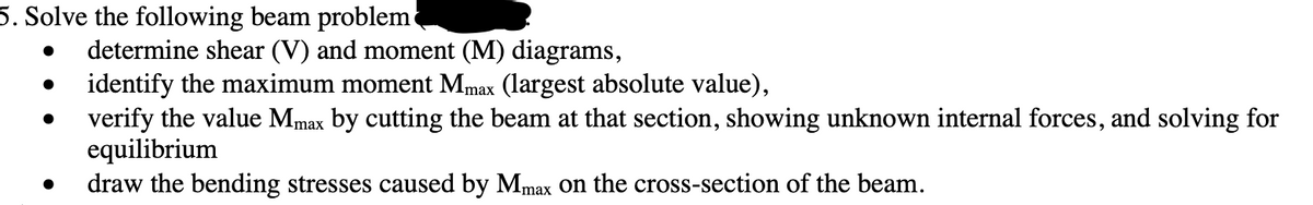 5. Solve the following beam problem
determine shear (V) and moment (M) diagrams,
identify the maximum moment Mmax (largest absolute value),
. verify the value Mmax by cutting the beam at that section, showing unknown internal forces, and solving for
equilibrium
draw the bending stresses caused by Mmax on the cross-section of the beam.