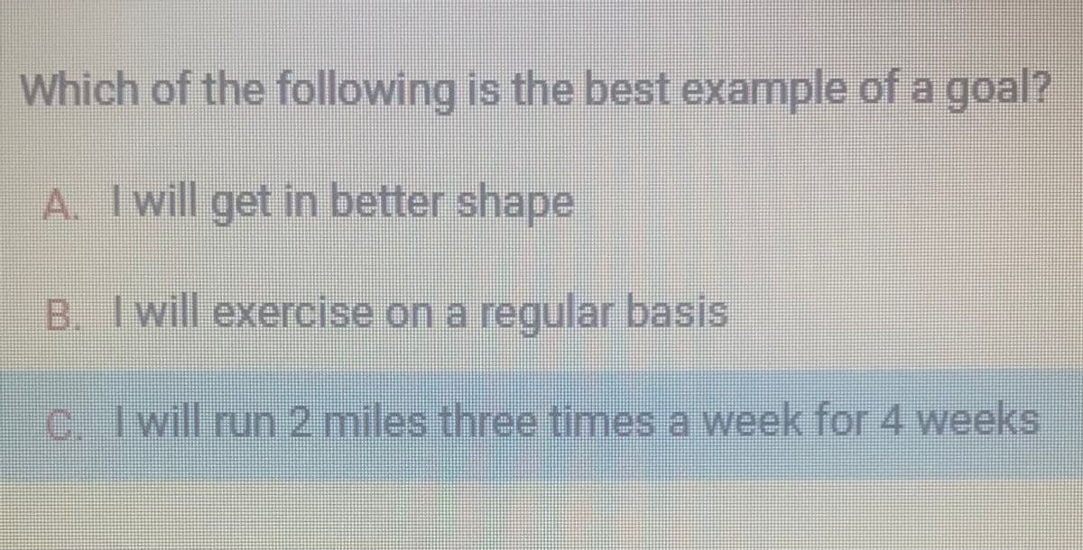 Which of the following is the best example of a goal?
A. I will get in better shape
B. I will exercise on a regular basis
C. I will run 2 miles three times a week for 4 weeks