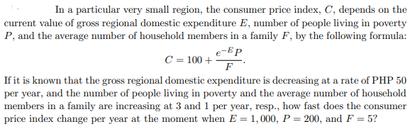 In a particular very small region, the consumer price index, C, depends on the
current value of gross regional domestic expenditure E, number of people living in poverty
P, and the average number of household members in a family F, by the following formula:
e-Ep
C = 100 +
F
If it is known that the gross regional domestic expenditure is decreasing at a rate of PHP 50
per year, and the number of people living in poverty and the average number of household
members in a family are increasing at 3 and 1 per year, resp., how fast does the consumer
price index change per year at the moment when E = 1, 000, P = 200, and F = 5?
