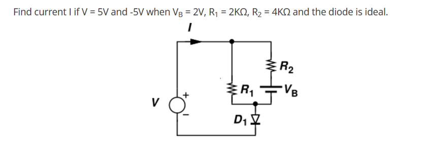 Find current | if V = 5V and -5V when VB = 2V, R₁ = 2K2, R₂ = 4K and the diode is ideal.
1
V
R₁
D₁
R₂
VB