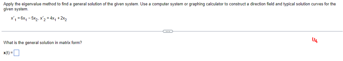 Apply the eigenvalue method to find a general solution of the given system. Use a computer system or graphing calculator to construct a direction field and typical solution curves for the
given system.
x₁ = 6x₁ - 5x₂, x ₂ = 4x₁ + 2x₂
C
(14
What is the general solution in matrix form?
x(t) =