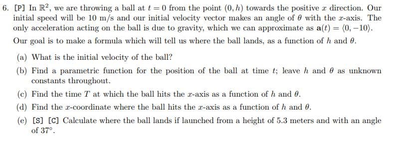 6. [P] In R?, we are throwing a ball at t = 0 from the point (0, h) towards the positive r direction. Our
initial speed will be 10 m/s and our initial velocity vector makes an angle of 0 with the r-axis. The
only acceleration acting on the ball is due to gravity, which we can approximate as a(t) = (0, – 10).
Our goal is to make a formula which will tell us where the ball lands, as a function of h and 0.
(a) What is the initial velocity of the ball?
(b) Find a parametric function for the position of the ball at time t; leave h and 0 as unknown
constants throughout.
(c) Find the time T at which the ball hits the r-axis as a function of h and 0.
(d) Find the r-coordinate where the ball hits the r-axis as a function of h and 0.
(e) [S] [C] Calculate where the ball lands if launched from a height of 5.3 meters and with an angle
of 37°.
