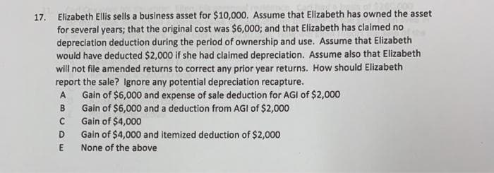 17. Elizabeth Ellis sells a business asset for $10,000. Assume that Elizabeth has owned the asset
for several years; that the original cost was $6,000; and that Elizabeth has claimed no
depreciation deduction during the period of ownership and use. Assume that Elizabeth
would have deducted $2,000 if she had claimed depreciation. Assume also that Elizabeth
will not file amended returns to correct any prior year returns. How should Elizabeth
report the sale? Ignore any potential depreciation recapture.
Gain of $6,000 and expense of sale deduction for AGI of $2,000
Gain of $6,000 and a deduction from AGI of $2,000
Gain of $4,000
Gain of $4,000 and itemized deduction of $2,000
A
B
D
None of the above
