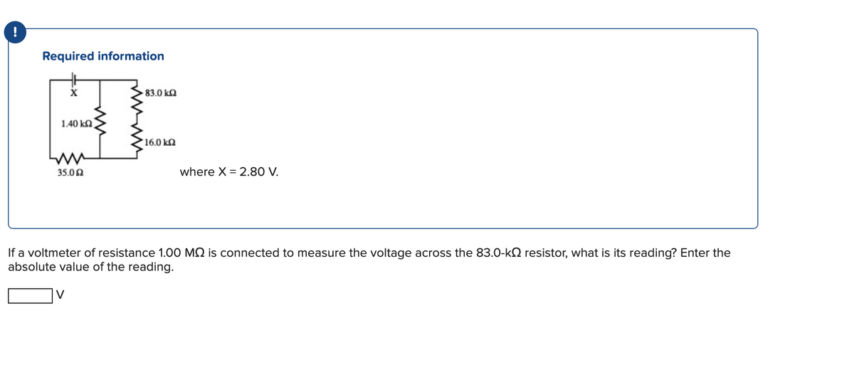 Required information
1,40 k2
35.02
83.0 k2
V
16.0 k2
where X = 2.80 V.
If a voltmeter of resistance 1.00 M2 is connected to measure the voltage across the 83.0-k2 resistor, what is its reading? Enter the
absolute value of the reading.
