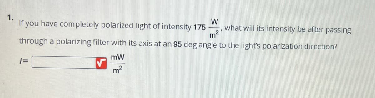 1.
If you have completely polarized light of intensity 175
W
m²
through a polarizing filter with its axis at an 95 deg angle to the light's polarization direction?
1=
mW
m²
Y
what will its intensity be after passing
