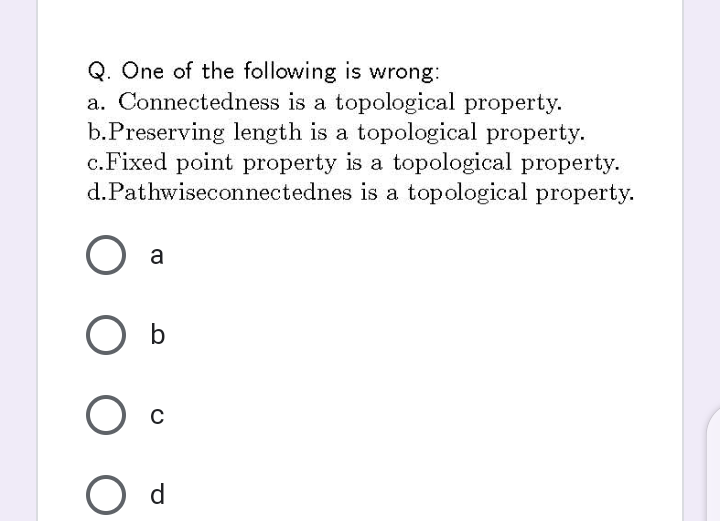 Q. One of the following is wrong:
a. Connectedness is a topological property.
b.Preserving length is a topological property.
c.Fixed point property is a topological property.
d.Pathwiseconnectednes is a topological property.
a
O b
C
d
