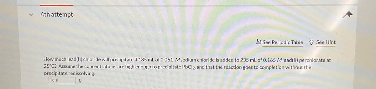 4th attempt
See Periodic Table See Hint
How much lead(II) chloride will precipitate if 185 mL of 0.061 M sodium chloride is added to 235 mL of 0.165 Mlead(II) perchlorate at
25°C? Assume the concentrations are high enough to precipitate PbCl 2, and that the reaction goes to completion without the
precipitate redissolving.
10.8
g