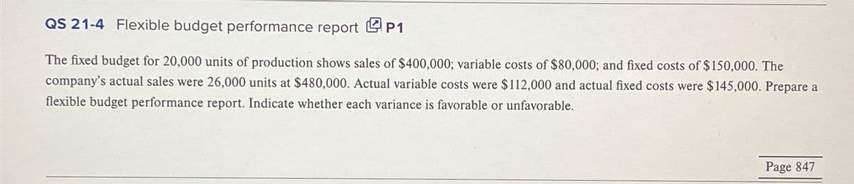 QS 21-4 Flexible budget performance report P1
The fixed budget for 20,000 units of production shows sales of $400,000; variable costs of $80,000; and fixed costs of $150,000. The
company's actual sales were 26,000 units at $480,000. Actual variable costs were $112,000 and actual fixed costs were $145,000. Prepare a
flexible budget performance report. Indicate whether each variance is favorable or unfavorable.
Page 847