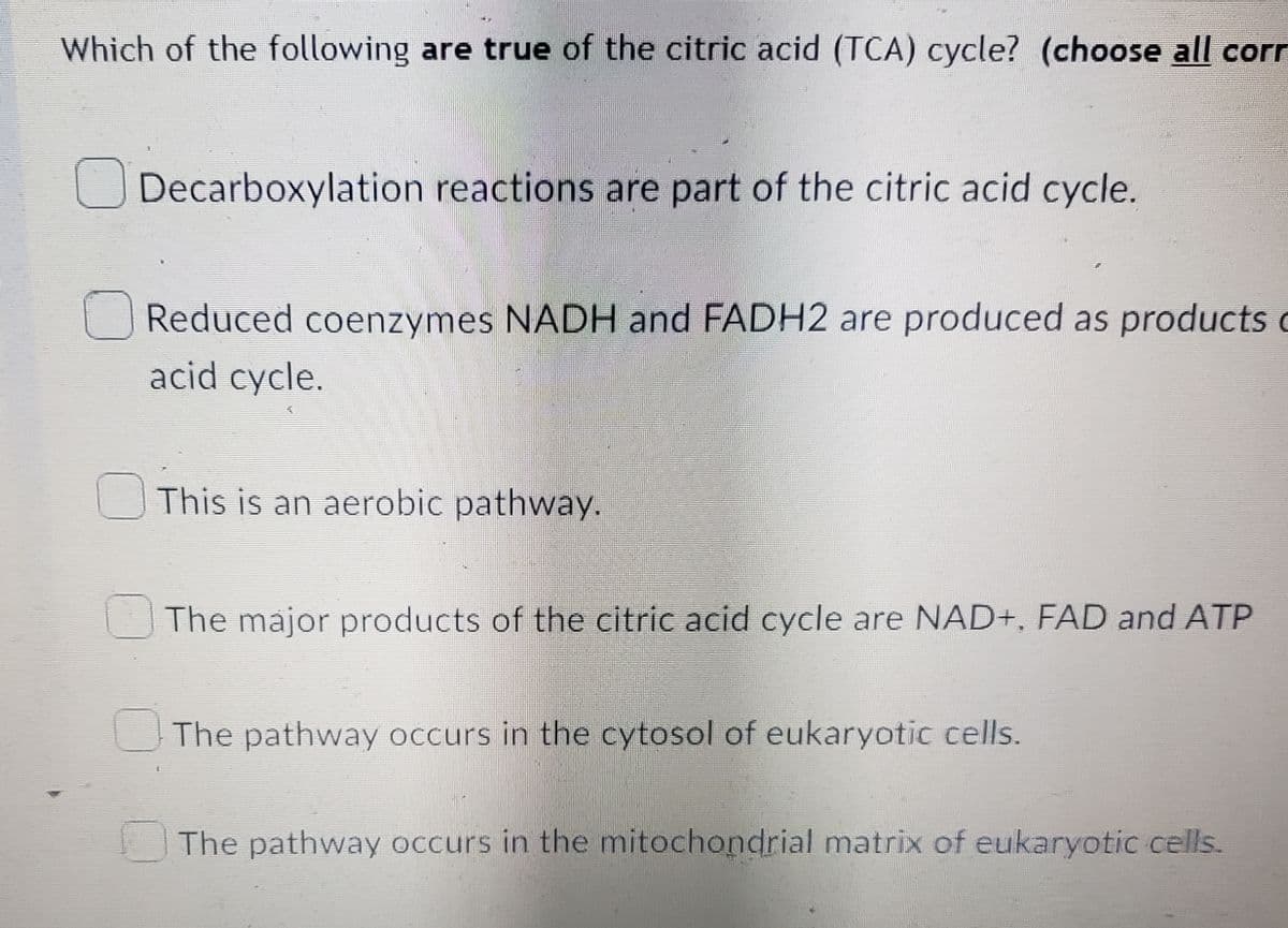 Which of the following are true of the citric acid (TCA) cycle? (choose all corr
Decarboxylation reactions are part of the citric acid cycle.
Reduced coenzymes NADH and FADH2 are produced as products
acid cycle.
This is an aerobic pathway.
The major products of the citric acid cycle are NAD+, FAD and ATP
The pathway occurs in the cytosol of eukaryotic cells.
The pathway occurs in the mitochondrial matrix of eukaryotic cells.
