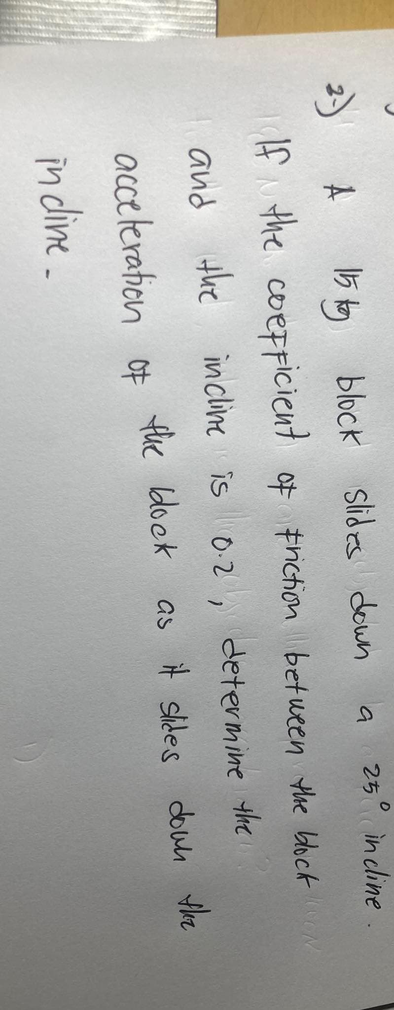 2.)
A
15 kg block Slides down
250 incline
If the coefficient of friction between the block on
N
and the incline is 0.2, determine
the
the block
a
acceleration of
in cline.
as it slides down the
