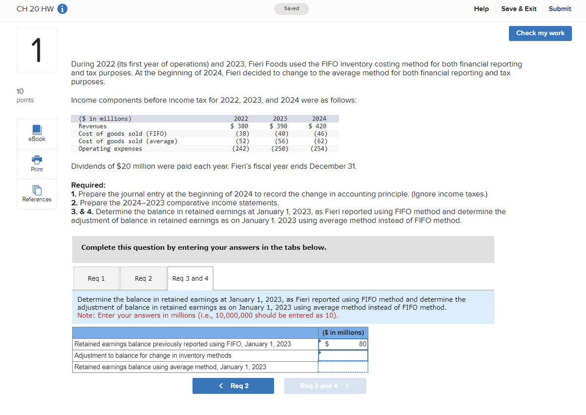 CH 20 HW i
10
1
Saved
Help
Save & Exit Submit
Check my work
During 2022 (its first year of operations) and 2023, Fieri Foods used the FIFO inventory costing method for both financial reporting
and tax purposes. At the beginning of 2024, Fieri decided to change to the average method for both financial reporting and tax
purposes.
points
Income components before income tax for 2022, 2023, and 2024 were as follows:
($ in millions)
Revenues
2022
$ 380
2023
2024
$ 390
$ 420
Cost of goods sold (FIFO)
(38)
(40)
(46)
eBook
Cost of goods sold (average)
(52)
(56)
(62)
Operating expenses
(242)
(250)
(254)
Print
References
Dividends of $20 million were paid each year. Fieri's fiscal year ends December 31.
Required:
1. Prepare the journal entry at the beginning of 2024 to record the change in accounting principle. (Ignore income taxes.)
2. Prepare the 2024-2023 comparative income statements.
3. & 4. Determine the balance in retained earnings at January 1, 2023, as Fieri reported using FIFO method and determine the
adjustment of balance in retained earnings as on January 1, 2023 using average method instead of FIFO method.
Complete this question by entering your answers in the tabs below.
Req 1
Req 2
Req 3 and 4
Determine the balance in retained earnings at January 1, 2023, as Fieri reported using FIFO method and determine the
adjustment of balance in retained earnings as on January 1, 2023 using average method instead of FIFO method.
Note: Enter your answers in millions (i.e., 10,000,000 should be entered as 10).
Retained earnings balance previously reported using FIFO, January 1, 2023
Adjustment to balance for change in inventory methods
Retained earnings balance using average method, January 1, 2023
< Req 2
($ in millions)
$
80
Req 3 and 4 >