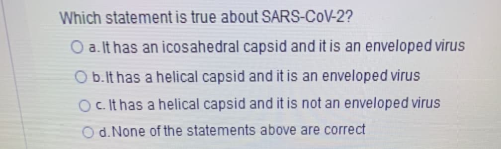 Which statement is true about SARS-COV-2?
O a. It has an icosahedral capsid and it is an enveloped virus
O b.lt has a helical capsid and it is an enveloped virus
O c. It has a helical capsid and it is not an enveloped virus
O d. None of the statements above are correct
