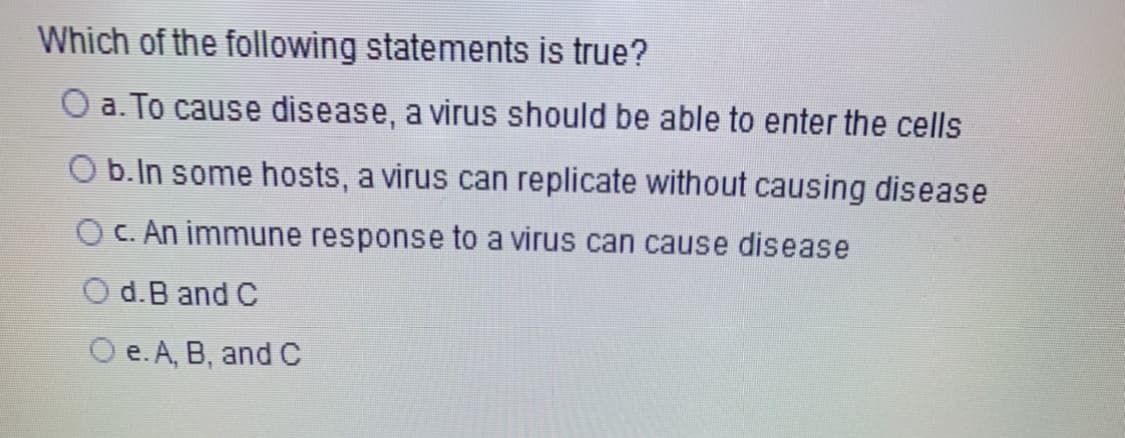 Which of the following statements is true?
O a. To cause disease, a virus should be able to enter the cells
b.In some hosts, a virus can replicate without causing disease
O C. An immune response to a virus can cause disease
O d.B and C
O e. A, B, and C

