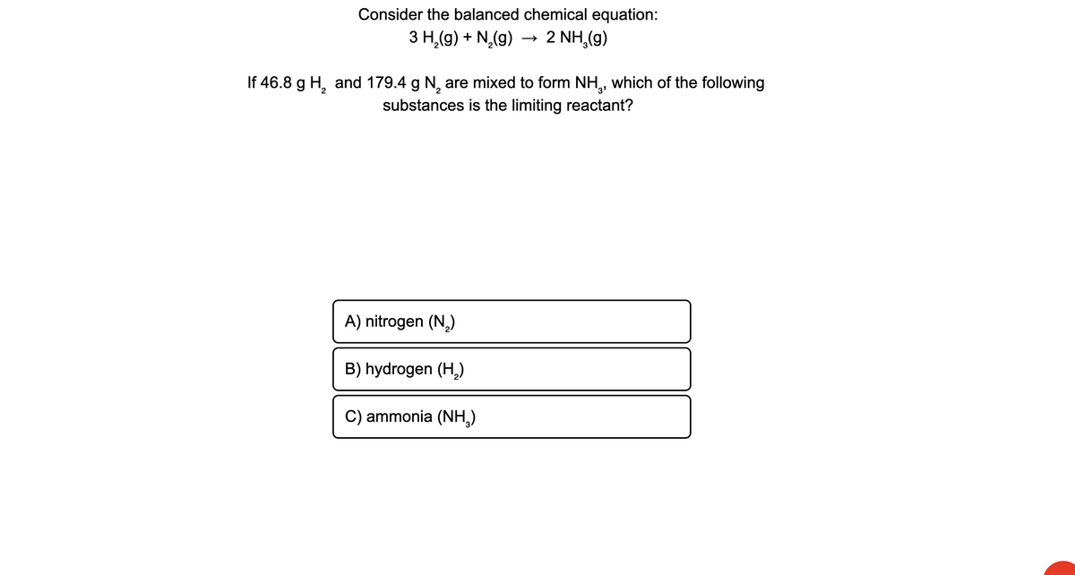 Consider the balanced chemical equation:
З Н (9) + N (9)
→
2 NH,(g)
If 46.8 g H, and 179.4 g N, are mixed to form NH,, which of the following
3'
substances is the limiting reactant?
A) nitrogen (N,)
B) hydrogen (H,)
C) ammonia (NH,)
