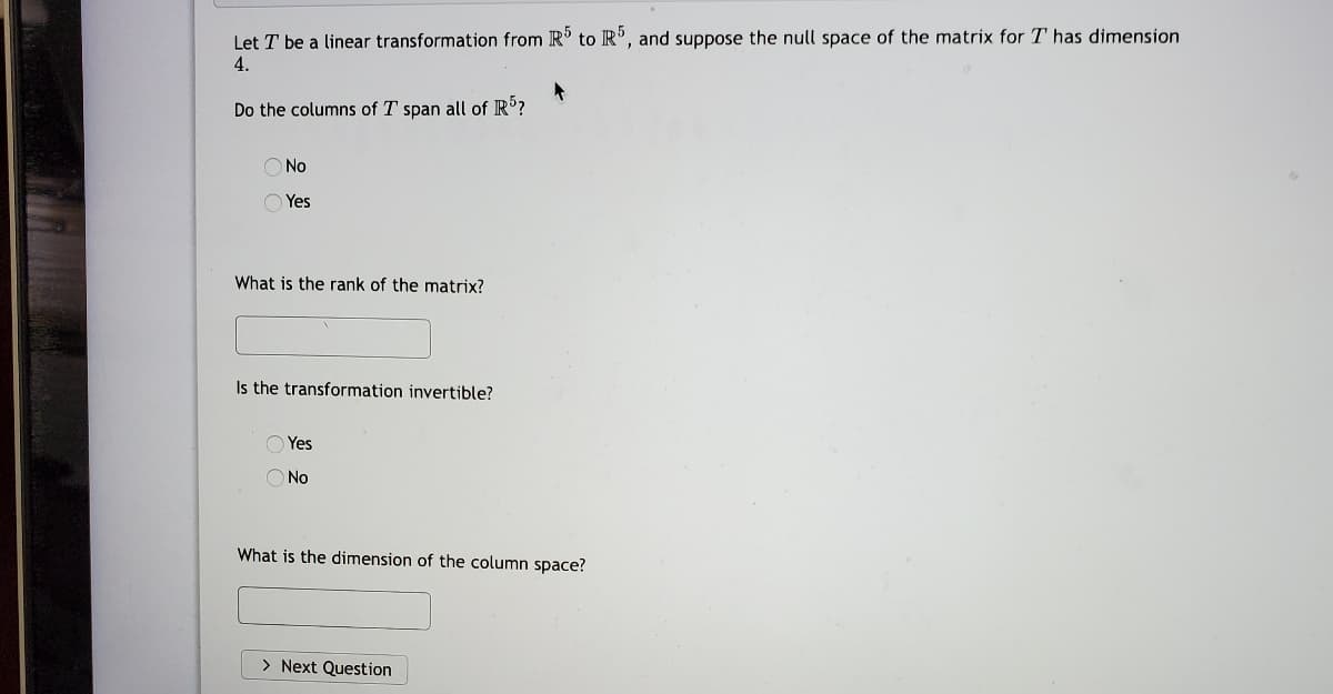 Let T be a linear transformation from R' to R', and suppose the null space of the matrix for T has dimension
4.
Do the columns of T span all of IR'?
O No
O Yes
What is the rank of the matrix?
Is the transformation invertible?
O Yes
O No
What is the dimension of the column space?
> Next Question

