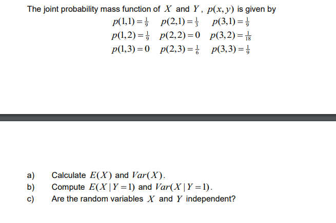 The joint probability mass function of X and Y, p(x, y) is given by
p(1,1)=p(2,1)=
p(3,1)=1/
p(1,2)=p(2,2)=0
a)
b)
c)
p(3,2)=
p(1,3)=0 p(2,3)= p(3,3)=
Calculate E(X) and Var(X).
Compute E(X|Y=1) and Var(X|Y=1).
Are the random variables X and Y independent?