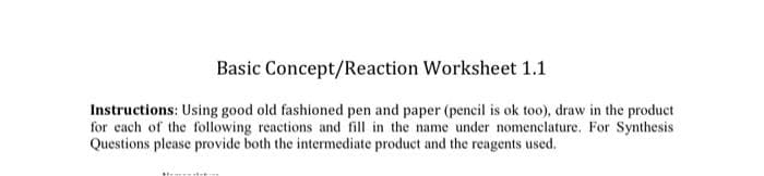 Basic Concept/Reaction Worksheet 1.1
Instructions: Using good old fashioned pen and paper (pencil is ok too), draw in the product
for each of the following reactions and fill in the name under nomenclature. For Synthesis
Questions please provide both the intermediate product and the reagents used.
Memetit: