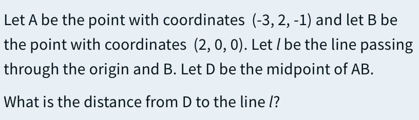 Let A be the point with coordinates (-3, 2, -1) and let B be
the point with coordinates (2, 0, 0). Let / be the line passing
through the origin and B. Let D be the midpoint of AB.
What is the distance from D to the line l?
