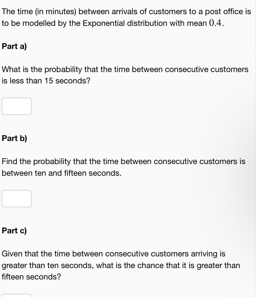 The time (in minutes) between arrivals of customers to a post office is
to be modelled by the Exponential distribution with mean 0.4.
Part a)
What is the probability that the time between consecutive customers
is less than 15 seconds?
Part b)
Find the probability that the time between consecutive customers is
between ten and fifteen seconds.
Part c)
Given that the time between consecutive customers arriving is
greater than ten seconds, what is the chance that it is greater than
fifteen seconds?
