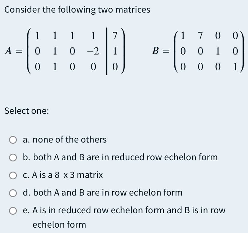 Consider the following two matrices
1
1 1
1
7
1 7 0 0
A =
0 1 0 -2
B =
0 0 1
1 0
0 0 1
Select one:
a. none of the others
O b. both A and B are in reduced row echelon form
O c. A is a 8 x 3 matrix
d. both A and B are in row echelon form
O e. A is in reduced row echelon form and B is in row
echelon form

