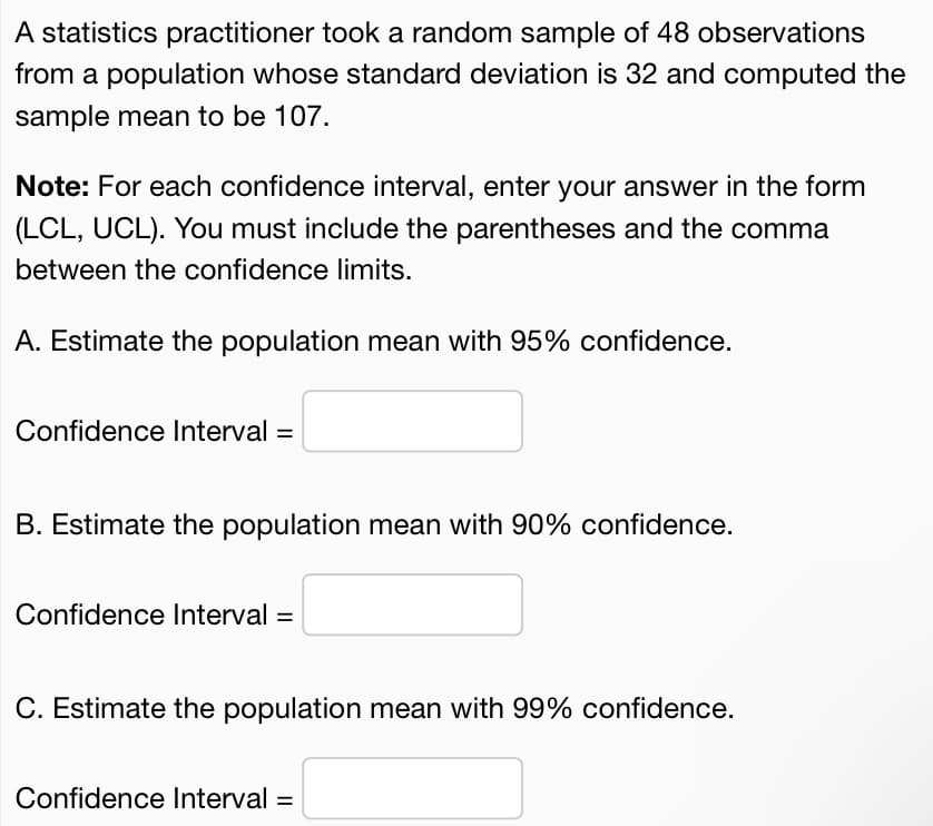 A statistics practitioner took a random sample of 48 observations
from a population whose standard deviation is 32 and computed the
sample mean to be 107.
Note: For each confidence interval, enter your answer in the form
(LCL, UCL). You must include the parentheses and the comma
between the confidence limits.
A. Estimate the population mean with 95% confidence.
Confidence Interval =
B. Estimate the population mean with 90% confidence.
Confidence Interval =
C. Estimate the population mean with 99% confidence.
Confidence lInterval =
