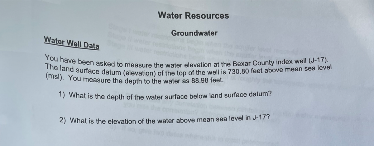 Water Well Data
Water Resources
Groundwater
aquifo
You have been asked to measure the water elevation at the Bexar County index well (J-17).
The land surface datum (elevation) of the top of the well is 730.80 feet above mean sea level
(msl). You measure the depth to the water as 88.98 feet.
1) What is the depth of the water surface below land surface datum?
2) What is the elevation of the water above mean sea level in J-17?