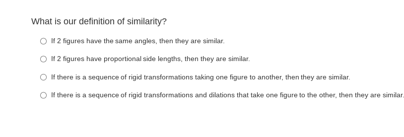 What is our definition of similarity?
O If 2 figures have the same angles, then they are similar.
O If 2 figures have proportional side lengths, then they are similar.
O If there is a sequence of rigid transformations taking one figure to another, then they are similar.
O If there is a sequence of rigid transformations and dilations that take one figure to the other, then they are similar.