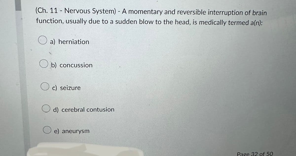 (Ch. 11- Nervous System) - A momentary and reversible interruption of brain
function, usually due to a sudden blow to the head, is medically termed a(n):
a) herniation
Ob) concussion
Oc) seizure
d) cerebral contusion
e) aneurysm
Page 32 of 50