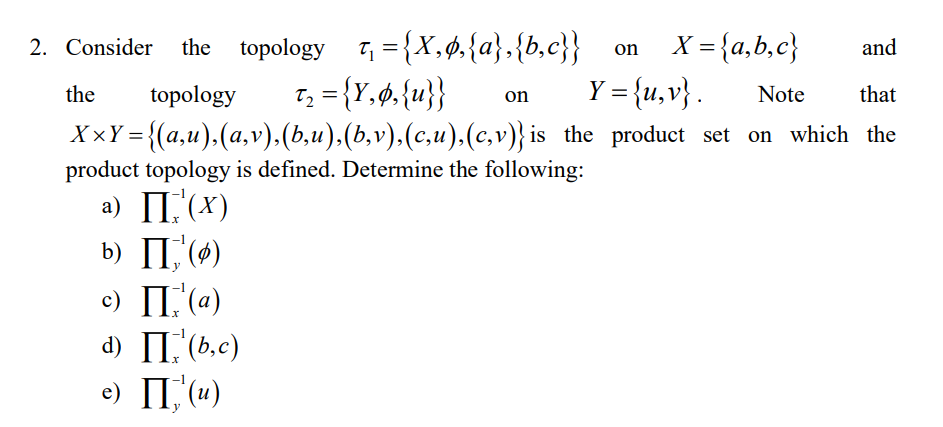 2. Consider the topology 7, = {X,ø,{a},{b,c}}_on
X = {a,b,c}
and
T; = {Y,. {u}}
Y = {u,v} .
the
topology
Note
that
on
{(a,u),(a,v),(b,u),(b,v),(c,u),(c,v)} is the product set on which the
product topology is defined. Determine the following:
XxY =
a) II.'(x)
b) II,'(0)
c) II.'(a)
d) II,'(b,c)
e) II, (u)
