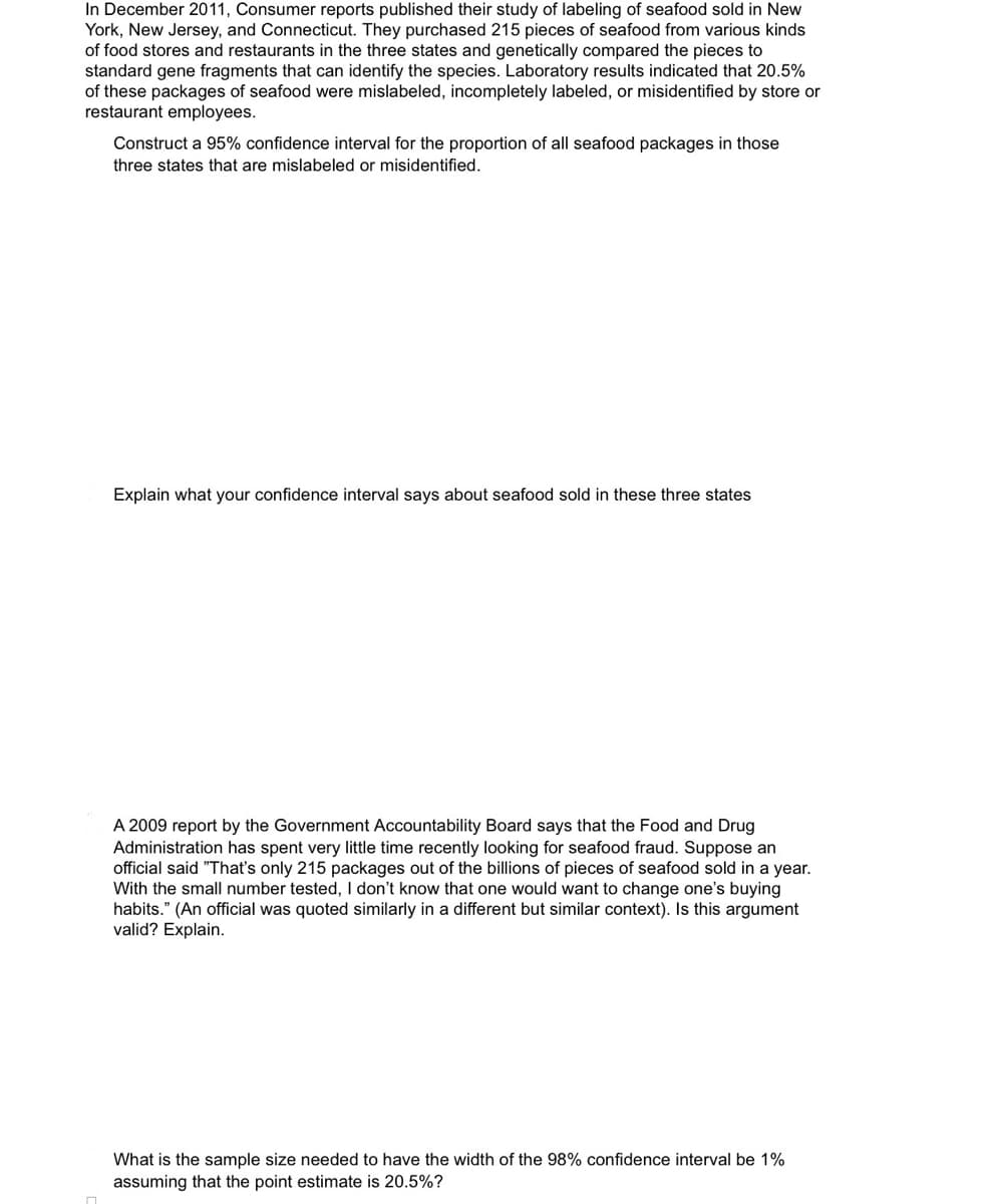 In December 2011, Consumer reports published their study of labeling of seafood sold in New
York, New Jersey, and Connecticut. They purchased 215 pieces of seafood from various kinds
of food stores and restaurants in the three states and genetically compared the pieces to
standard gene fragments that can identify the species. Laboratory results indicated that 20.5%
of these packages of seafood were mislabeled, incompletely labeled, or misidentified by store or
restaurant employees.
Construct a 95% confidence interval for the proportion of all seafood packages in those
three states that are mislabeled or misidentified.
Explain what your confidence interval says about seafood sold in these three states
A 2009 report by the Government Accountability Board says that the Food and Drug
Administration has spent very little time recently looking for seafood fraud. Suppose an
official said "That's only 215 packages out of the billions of pieces of seafood sold in a year.
With the small number tested, I don't know that one would want to change one's buying
habits." (An official was quoted similarly in a different but similar context). Is this argument
valid? Explain.
What is the sample size needed to have the width of the 98% confidence interval be 1%
assuming that the point estimate is 20.5%?
