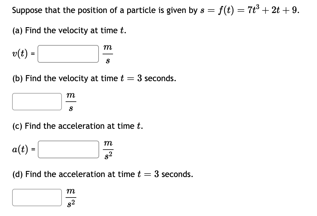 Suppose that the position of a particle is given by s = · f(t) = 7t³ + 2t + 9.
(a) Find the velocity at time t.
v(t) =
m
(b) Find the velocity at time t = 3 seconds.
S
m
S
(c) Find the acceleration at time t.
៩|
s²
m
a(t) =
(d) Find the acceleration at time t = 3 seconds.
సినే
