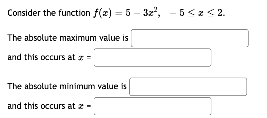 Consider the function ƒ(x) = 5 − 3x², -5 ≤ x ≤ 2.
The absolute maximum value is
and this occurs at x =
The absolute minimum value is
and this occurs at x =