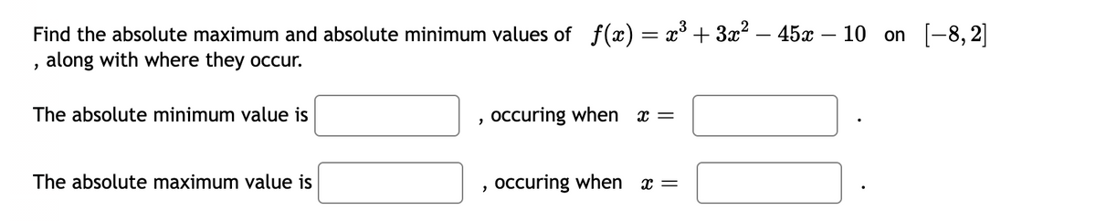 Find the absolute maximum and absolute minimum values of f(x) = x³ + 3x² – 45x - 10 on [-8,2]
, along with where they occur.
The absolute minimum value is
The absolute maximum value is
"
occuring when x =
occuring when x =
110