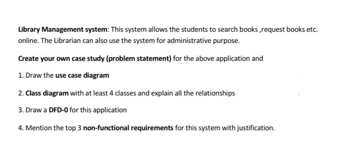 Library Management system: This system allows the students to search books,request books etc.
online. The Librarian can also use the system for administrative purpose.
Create your own case study (problem statement) for the above application and
1. Draw the use case diagram
2. Class diagram with at least 4 classes and explain all the relationships
3. Draw a DFD-0 for this application
4. Mention the top 3 non-functional requirements for this system with justification.