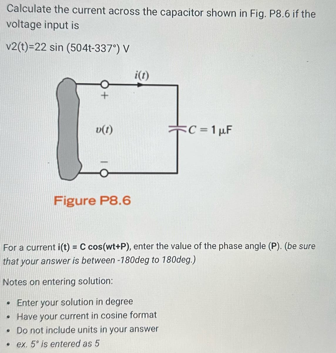 Calculate the current across the capacitor shown in Fig. P8.6 if the
voltage input is
v2(t)=22 sin (504t-337°) V
+
v(t)
Figure P8.6
i(t)
C = 1 µF
For a current i(t) = C cos(wt+P), enter the value of the phase angle (P). (be sure
that your answer is between -180deg to 180deg.)
Notes on entering solution:
• Enter your solution in degree
• Have your current in cosine format
. Do not include units in your answer
.ex. 5° is entered as 5