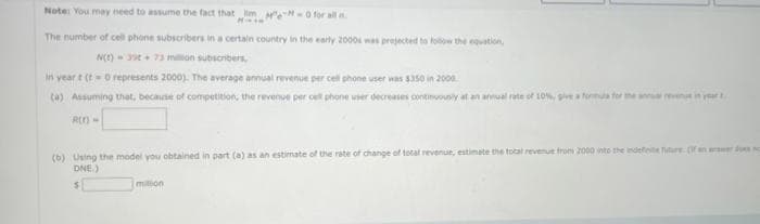 Note: You may need to assume the fact that im M-0 for all n
M
The number of cell phone subscribers in a certain country in the early 2000s was projected to follow the equation,
N(E) 39+ 73 million subscribers,
In year t (t=0 represents 2000). The average annual revenue per cell phone user was $350 in 2000
(a) Assuming that, because of competition, the revenue per cell phone user decreases continuously at an annual rate of 10%, give a formula for the annual reven in your t
R(1) -
(b) Using the model you obtained in part (a) as an estimate of the rate of change of total revenue, estimate the total revenue from 2000 into the indefete future. (If an answer does no
DNE.)
milion