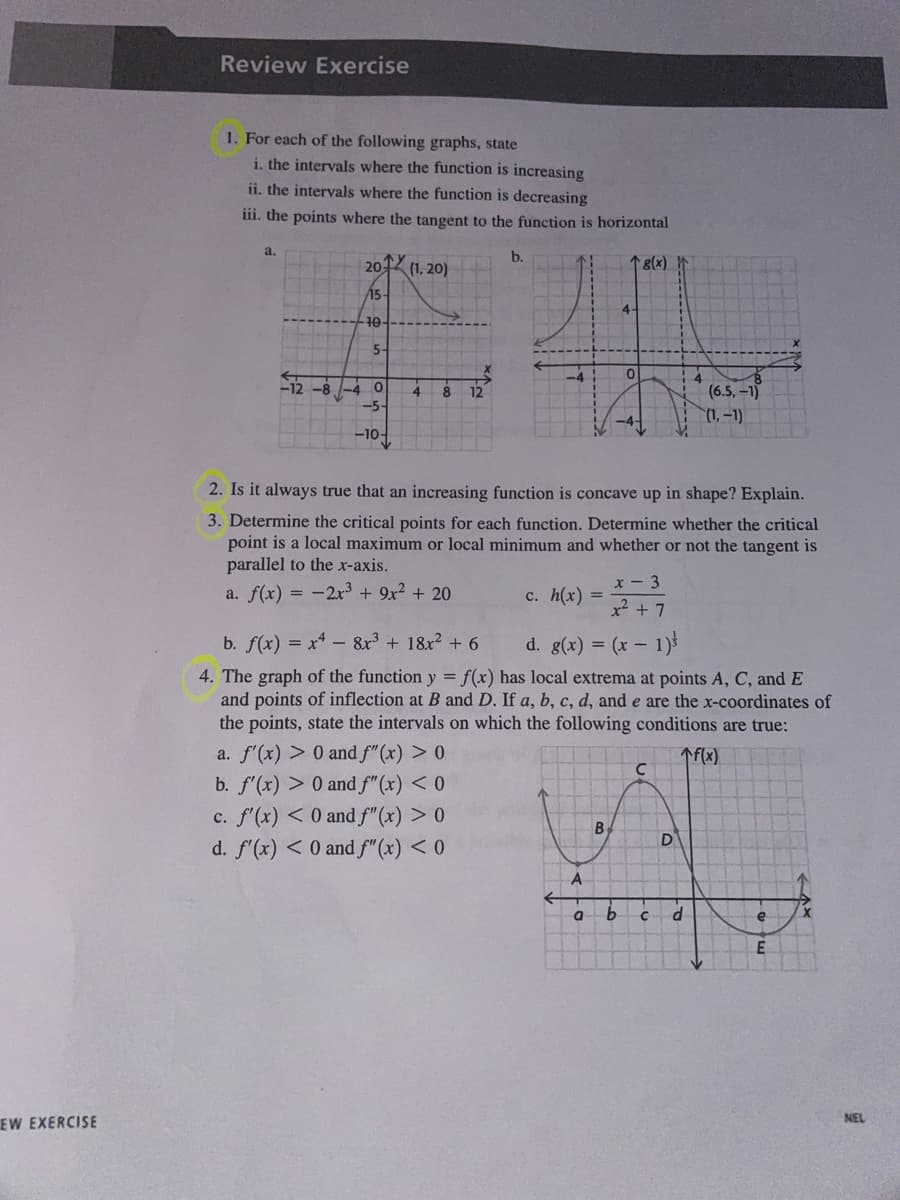 EW EXERCISE
Review Exercise
1. For each of the following graphs, state
i. the intervals where the function is increasing
ii. the intervals where the function is decreasing
iii. the points where the tangent to the function is horizontal
a.
2014
(1, 20)
↑ 8(x)
15-
4-
10
40
5-
0
4
8
-5-
(6.5, -1)
(1,-1)
-10-
2. Is it always true that an increasing function is concave up in shape? Explain.
3. Determine the critical points for each function. Determine whether the critical
point is a local maximum or local minimum and whether or not the tangent is
parallel to the x-axis.
x-3
a. f(x) = -2x³ + 9x² + 20
c. h(x)
x² + 7
b. f(x) = x4 - 8x³ + 18x² + 6
d. g(x) = (x - 1)
4. The graph of the function y = f(x) has local extrema at points A, C, and E
and points of inflection at B and D. If a, b, c, d, and e are the x-coordinates of
the points, state the intervals on which the following conditions are true:
a. f'(x) > 0 and f"(x) > 0
↑f(x)
C
b. f'(x) > 0 and f"(x) < 0
c. f'(x) < 0 and f"(x) > 0
d. f'(x) < 0 and f"(x) < 0
-8
A
a
B
b
с
D
d
e
E
NEL